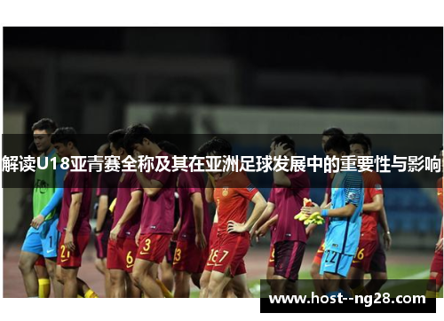 解读U18亚青赛全称及其在亚洲足球发展中的重要性与影响