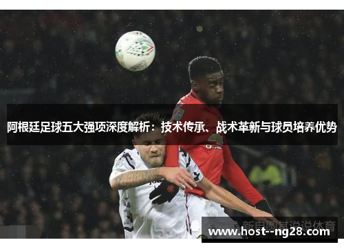 阿根廷足球五大强项深度解析：技术传承、战术革新与球员培养优势