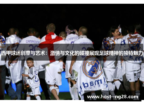 西甲球迷创意与艺术：激情与文化的碰撞展现足球精神的独特魅力