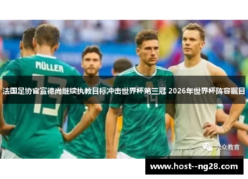 法国足协官宣德尚继续执教目标冲击世界杯第三冠 2026年世界杯阵容瞩目 法国足协官宣德尚继续执教目标冲击世界杯第三冠 2026年世界杯阵容瞩目